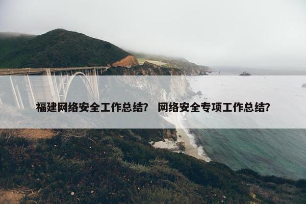 福建网络安全工作总结？ 网络安全专项工作总结？