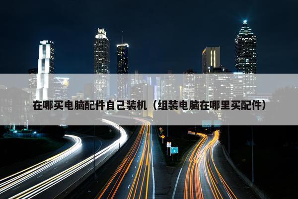 在哪买电脑配件自己装机（组装电脑在哪里买配件）