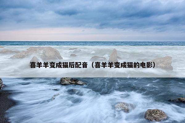 喜羊羊变成猫后配音（喜羊羊变成猫的电影）