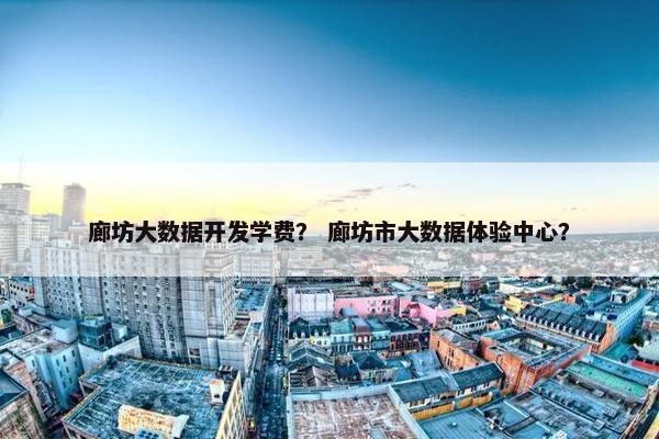 廊坊大数据开发学费？ 廊坊市大数据体验中心？