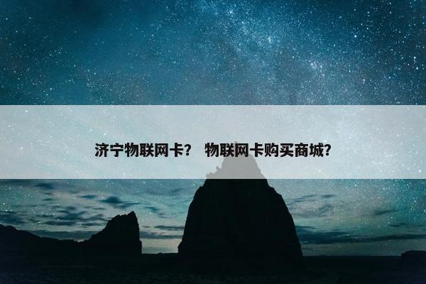 济宁物联网卡？ 物联网卡购买商城？