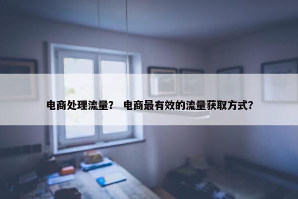电商处理流量？ 电商最有效的流量获取方式？
