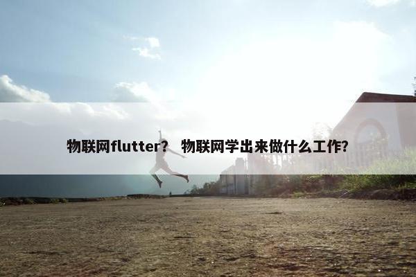 物联网flutter？ 物联网学出来做什么工作？
