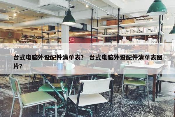 台式电脑外设配件清单表？ 台式电脑外设配件清单表图片？