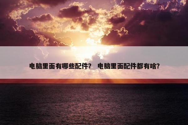 电脑里面有哪些配件？ 电脑里面配件都有啥？