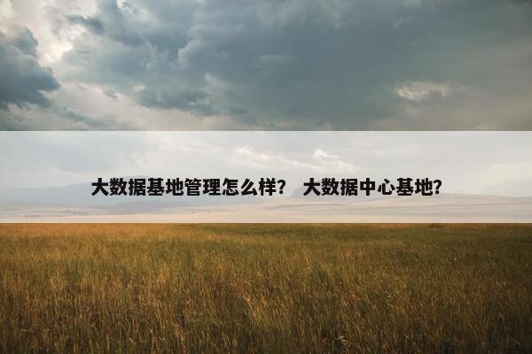 大数据基地管理怎么样？ 大数据中心基地？