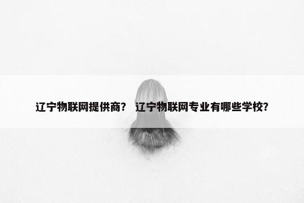 辽宁物联网提供商？ 辽宁物联网专业有哪些学校？