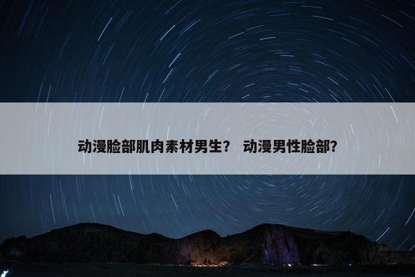 动漫脸部肌肉素材男生？ 动漫男性脸部？
