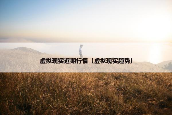 虚拟现实近期行情（虚拟现实趋势）