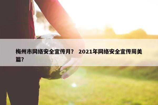 梅州市网络安全宣传月？ 2021年网络安全宣传周美篇？