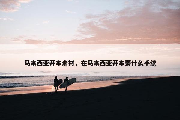 马来西亚开车素材，在马来西亚开车要什么手续