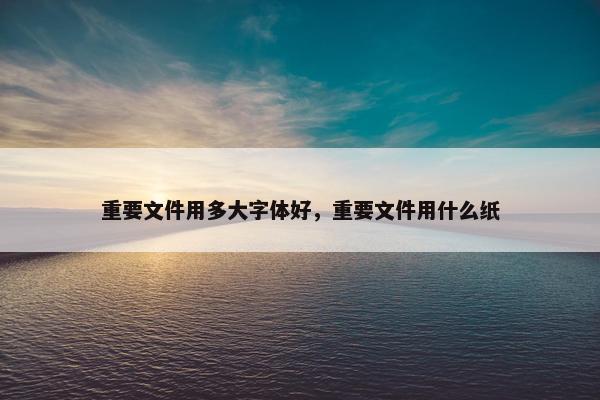 重要文件用多大字体好，重要文件用什么纸