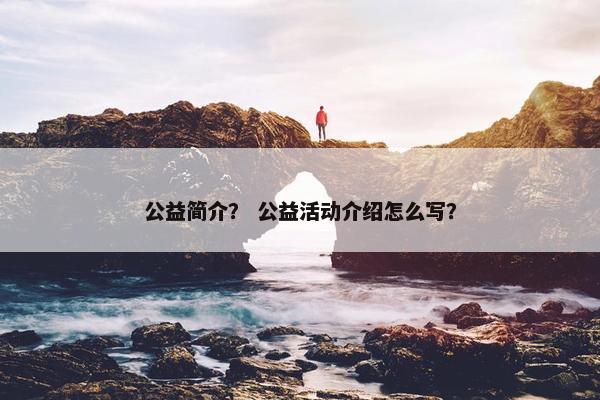 公益简介？ 公益活动介绍怎么写？