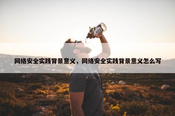 网络安全实践背景意义，网络安全实践背景意义怎么写