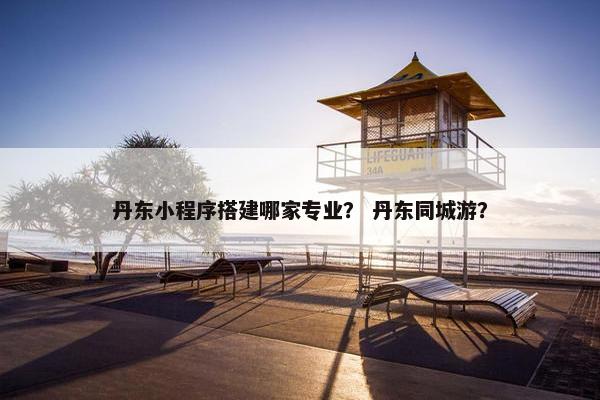 丹东小程序搭建哪家专业？ 丹东同城游？