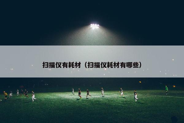 扫描仪有耗材（扫描仪耗材有哪些）
