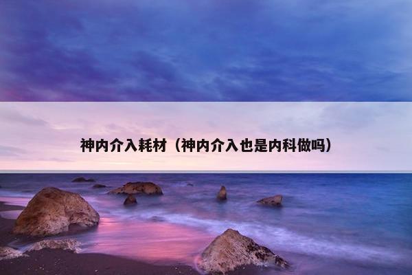 神内介入耗材（神内介入也是内科做吗）