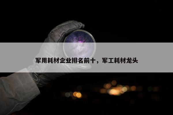 军用耗材企业排名前十，军工耗材龙头