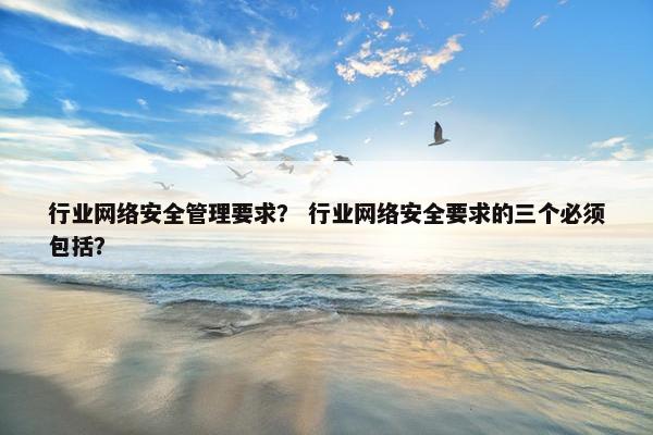 行业网络安全管理要求？ 行业网络安全要求的三个必须包括？