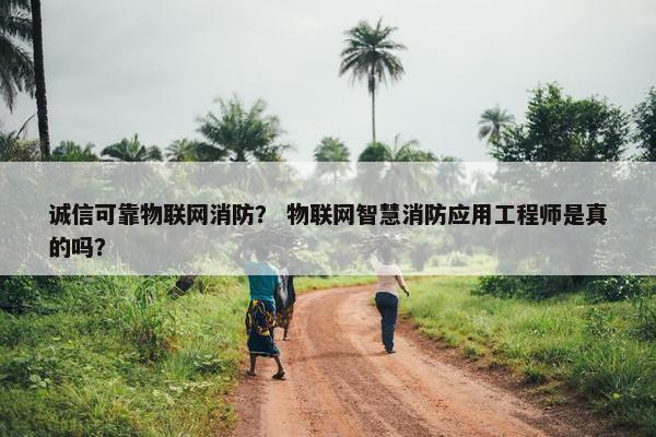 诚信可靠物联网消防？ 物联网智慧消防应用工程师是真的吗？