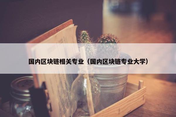 国内区块链相关专业（国内区块链专业大学）