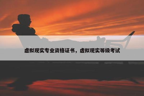 虚拟现实专业资格证书，虚拟现实等级考试