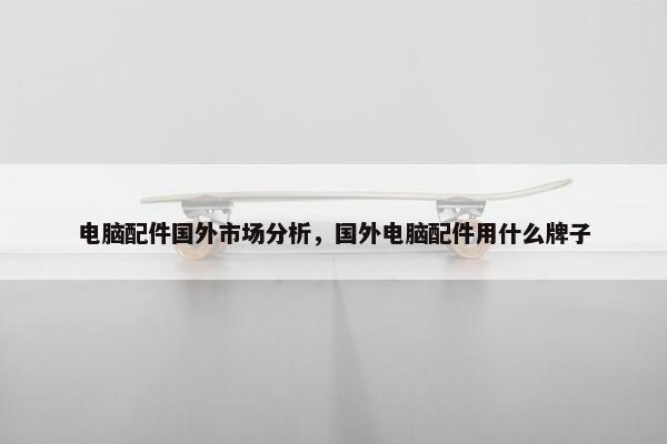 电脑配件国外市场分析，国外电脑配件用什么牌子