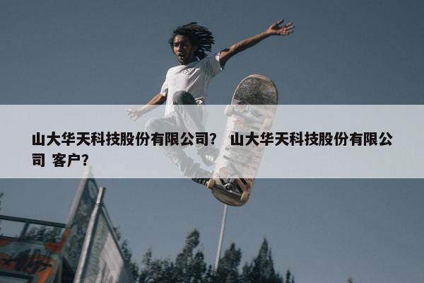 山大华天科技股份有限公司？ 山大华天科技股份有限公司 客户？