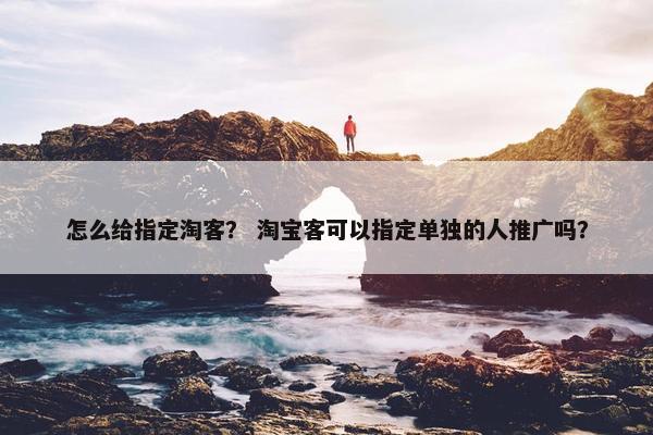 怎么给指定淘客？ 淘宝客可以指定单独的人推广吗？