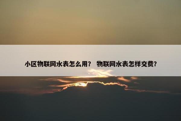 小区物联网水表怎么用？ 物联网水表怎样交费？