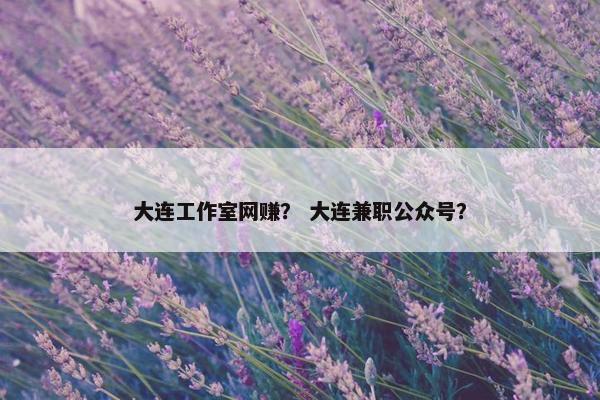 大连工作室网赚？ 大连兼职公众号？