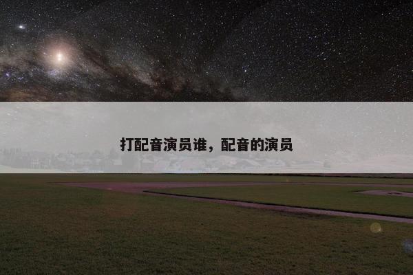 打配音演员谁，配音的演员