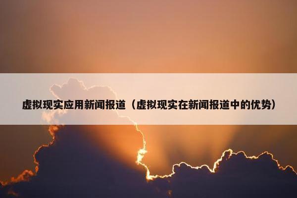 虚拟现实应用新闻报道（虚拟现实在新闻报道中的优势）