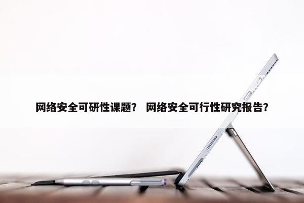 网络安全可研性课题？ 网络安全可行性研究报告？