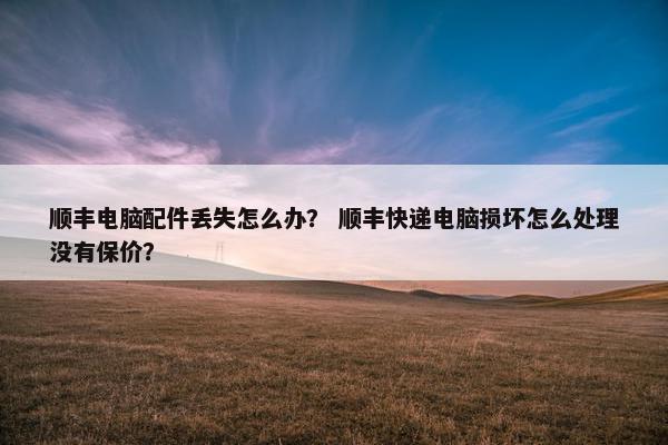 顺丰电脑配件丢失怎么办？ 顺丰快递电脑损坏怎么处理没有保价？