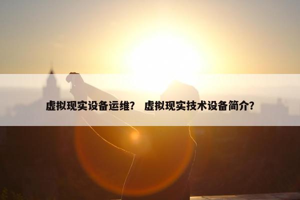 虚拟现实设备运维？ 虚拟现实技术设备简介？