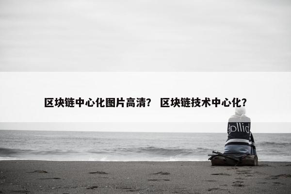 区块链中心化图片高清？ 区块链技术中心化？