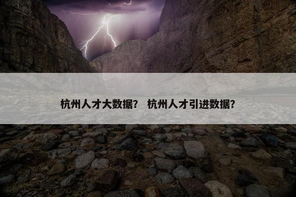杭州人才大数据？ 杭州人才引进数据？