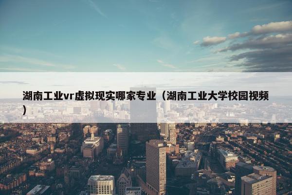 湖南工业vr虚拟现实哪家专业（湖南工业大学校园视频）