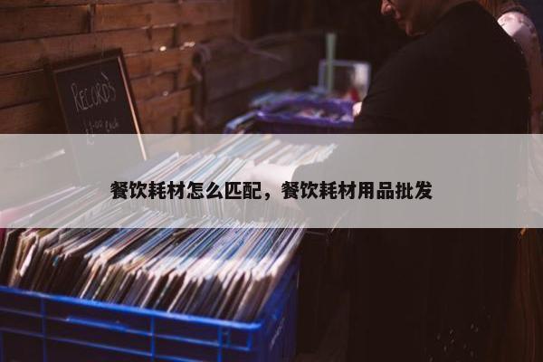 餐饮耗材怎么匹配，餐饮耗材用品批发