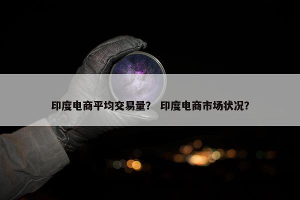 印度电商平均交易量？ 印度电商市场状况？