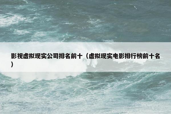 影视虚拟现实公司排名前十（虚拟现实电影排行榜前十名）