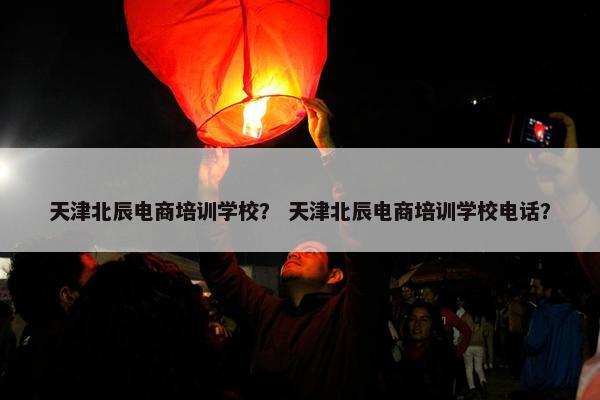 天津北辰电商培训学校？ 天津北辰电商培训学校电话？