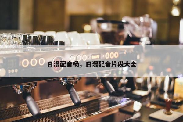日漫配音杨，日漫配音片段大全