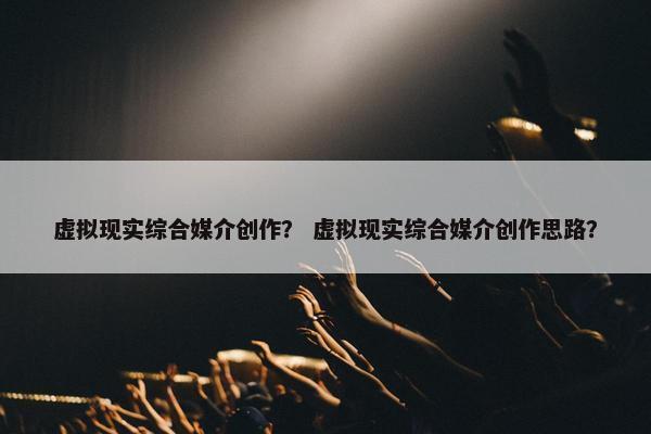 虚拟现实综合媒介创作？ 虚拟现实综合媒介创作思路？