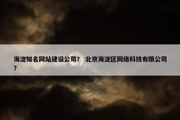 海淀知名网站建设公司？ 北京海淀区网络科技有限公司？