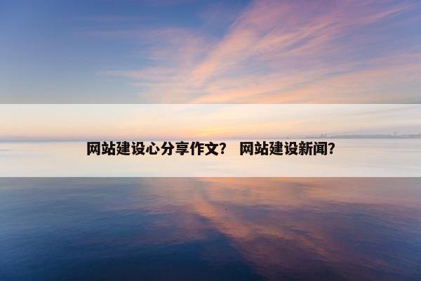 网站建设心分享作文？ 网站建设新闻？
