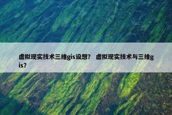 虚拟现实技术三维gis设想？ 虚拟现实技术与三维gis？