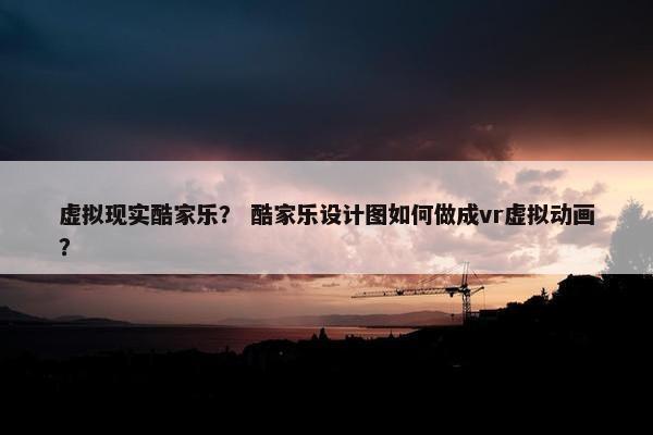 虚拟现实酷家乐？ 酷家乐设计图如何做成vr虚拟动画？