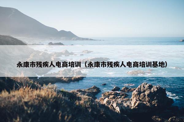 永康市残疾人电商培训（永康市残疾人电商培训基地）